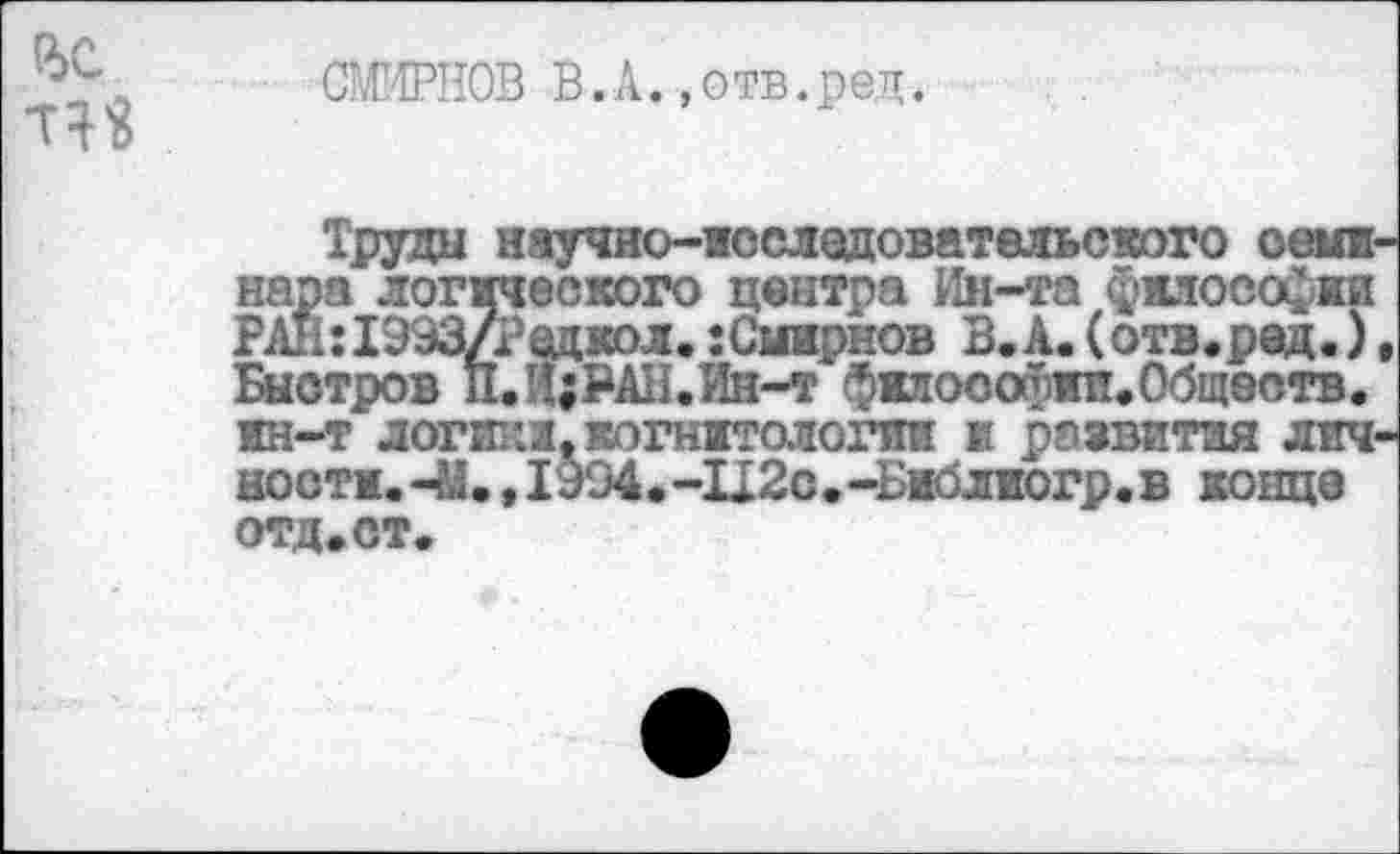 ﻿СМИРНОВ В.А.,отв.рец.
Труды научно-исследовательского семи нара логического центра Ин-та философии РАН:1Э93/Редкол. :Сыирнов В.А. (отв.ред.) Быстров П.и;РАН.Ин-т фжлооофии.Общеотв. ин-т логикз.когнитологии и развития лич нооти.-И. ,1994.-Ц2с.-Библиогр.в конце отд.ст.